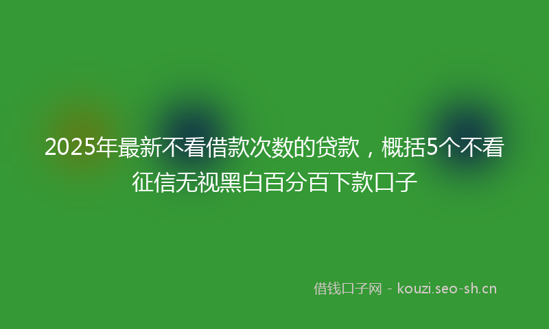 2025年最新不看借款次数的贷款，概括5个不看征信无视黑白百分百下款口子