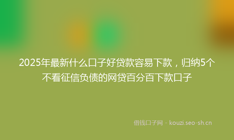 2025年最新什么口子好贷款容易下款，归纳5个不看征信负债的网贷百分百下款口子