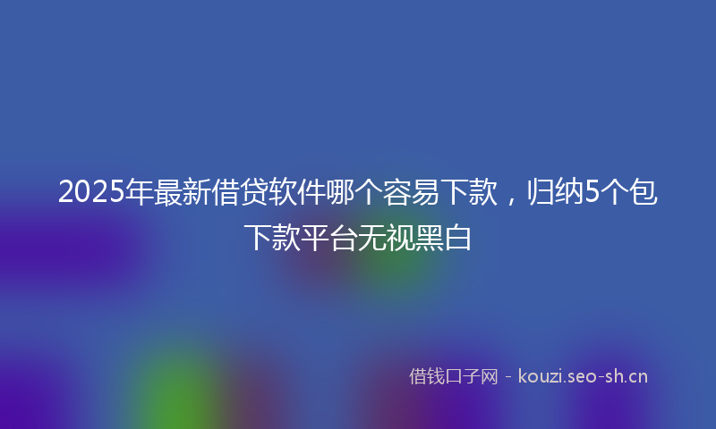 2025年最新借贷软件哪个容易下款，归纳5个包下款平台无视黑白