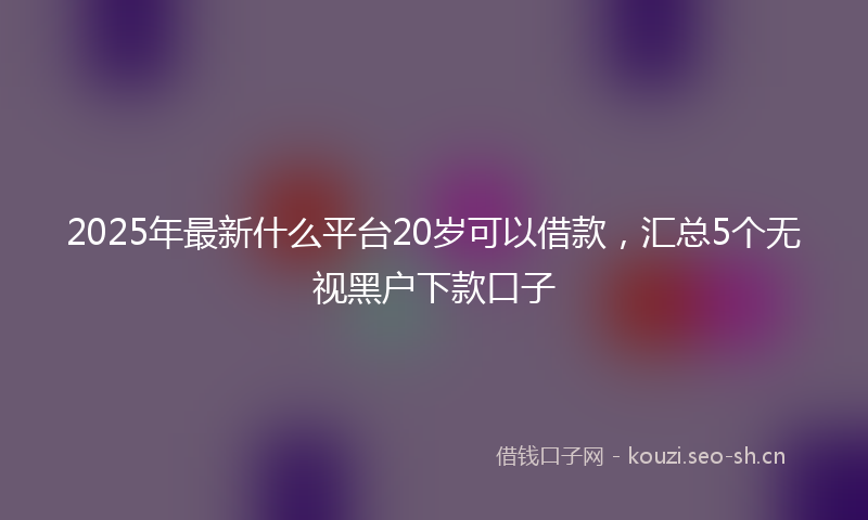 2025年最新什么平台20岁可以借款，汇总5个无视黑户下款口子