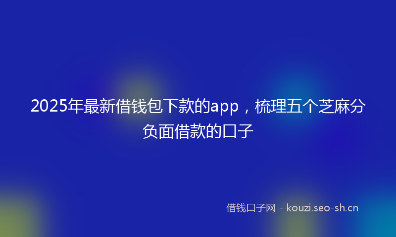 2025年最新借钱包下款的app，梳理五个芝麻分负面借款的口子