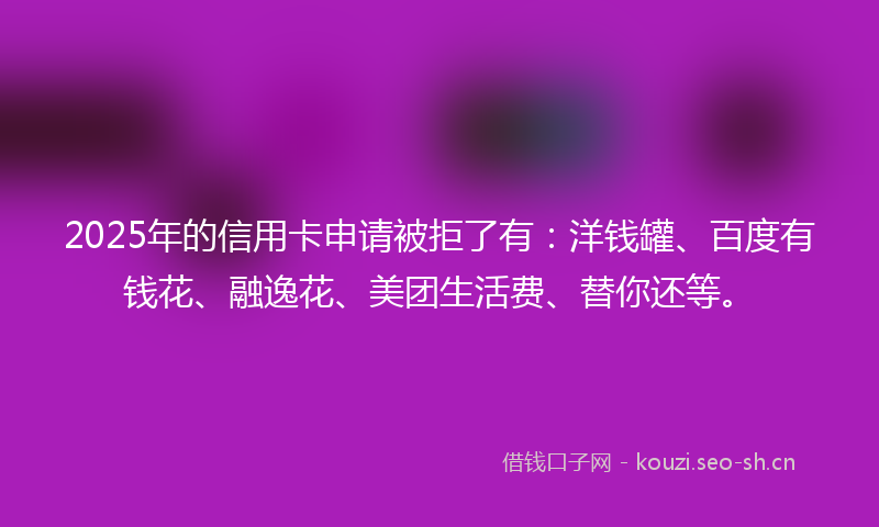 2025年的信用卡申请被拒了有：洋钱罐、百度有钱花、融逸花、美团生活费、替你还等。