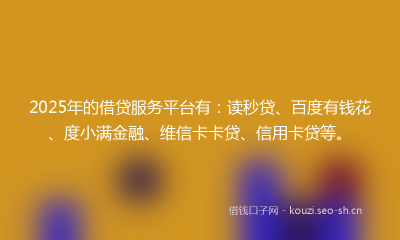 2025年的借贷服务平台有:读秒贷、百度有钱花、度小满金融、维信卡卡贷、信用卡贷等。