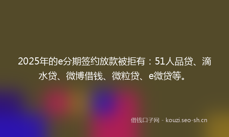 2025年的e分期签约放款被拒有：51人品贷、滴水贷、微博借钱、微粒贷、e微贷等。