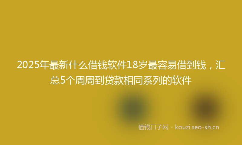2025年最新什么借钱软件18岁最容易借到钱，汇总5个周周到贷款相同系列的软件