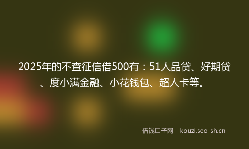 2025年的不查征信借500有：51人品贷、好期贷、度小满金融、小花钱包、超人卡等。