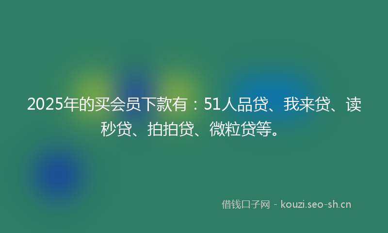 2025年的买会员下款有：51人品贷、我来贷、读秒贷、拍拍贷、微粒贷等。