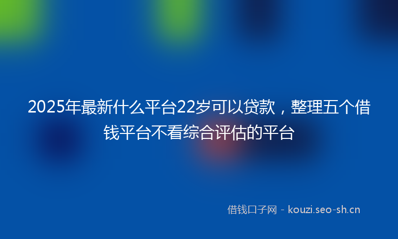 2025年最新什么平台22岁可以贷款，整理五个借钱平台不看综合评估的平台