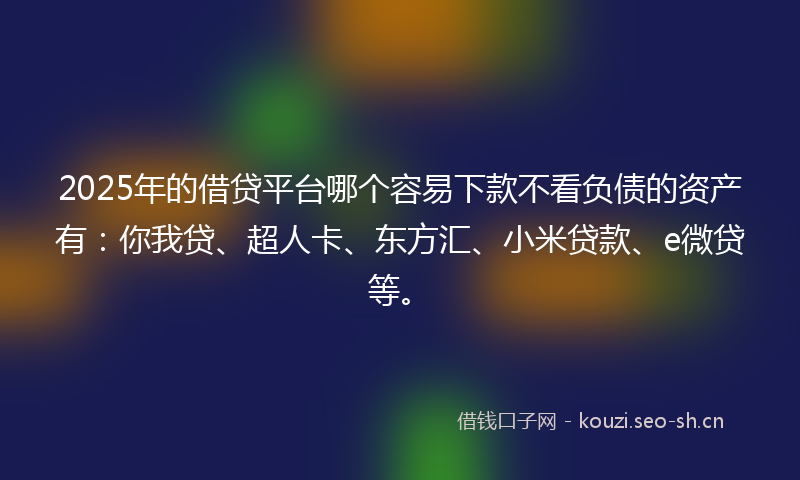 2025年的借贷平台哪个容易下款不看负债的资产有：你我贷、超人卡、东方汇、小米贷款、e微贷等。