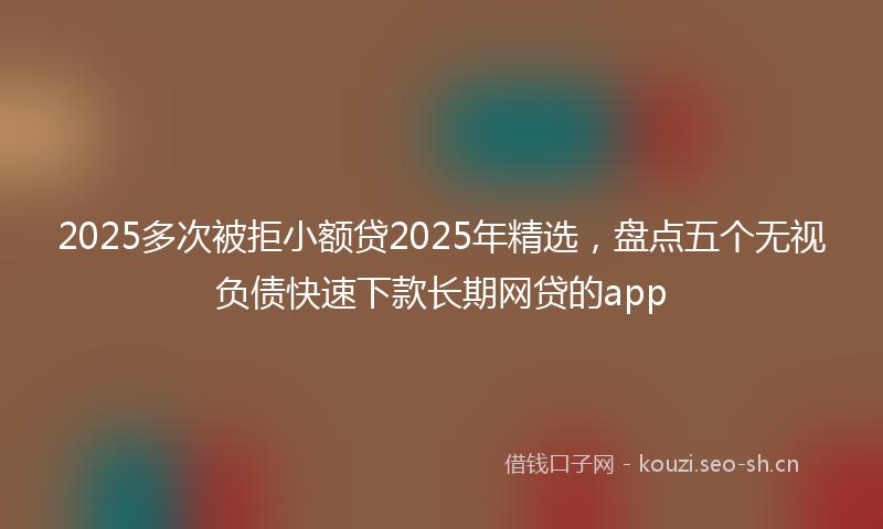 2025多次被拒小额贷2025年精选，盘点五个无视负债快速下款长期网贷的app