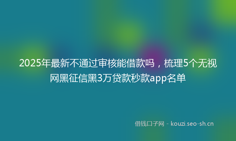 2025年最新不通过审核能借款吗，梳理5个无视网黑征信黑3万贷款秒款app名单