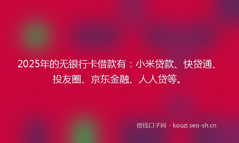 2025年的无银行卡借款有：小米贷款、快贷通、投友圈、京东金融、人人贷等。