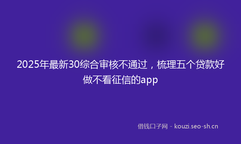 2025年最新30综合审核不通过，梳理五个贷款好做不看征信的app