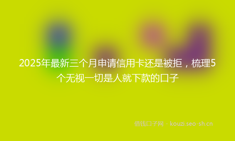 2025年最新三个月申请信用卡还是被拒，梳理5个无视一切是人就下款的口子