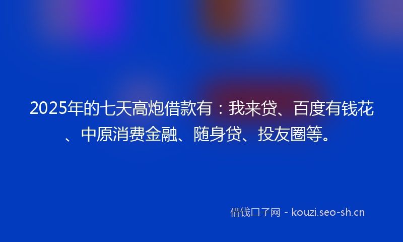 2025年的七天高炮借款有：我来贷、百度有钱花、中原消费金融、随身贷、投友圈等。
