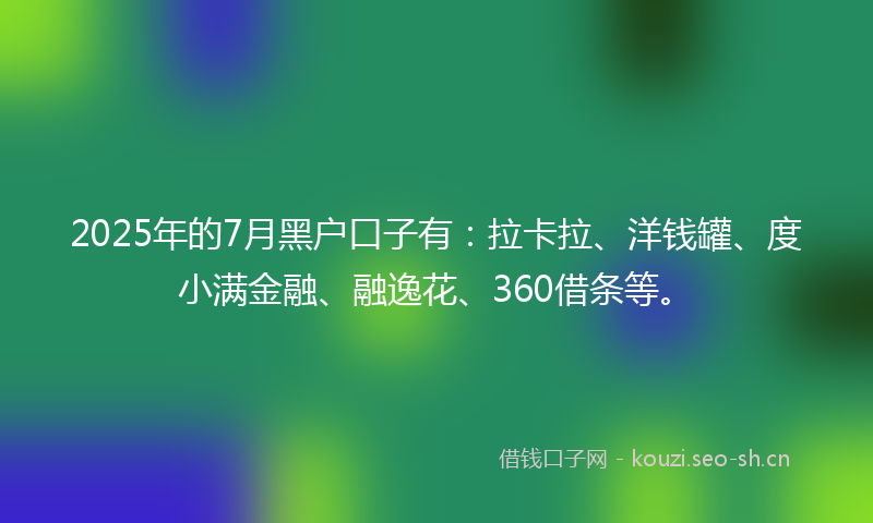 2025年的7月黑户口子有：拉卡拉、洋钱罐、度小满金融、融逸花、360借条等。