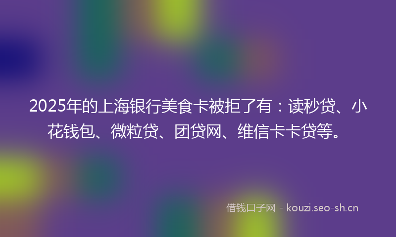 2025年的上海银行美食卡被拒了有：读秒贷、小花钱包、微粒贷、团贷网、维信卡卡贷等。