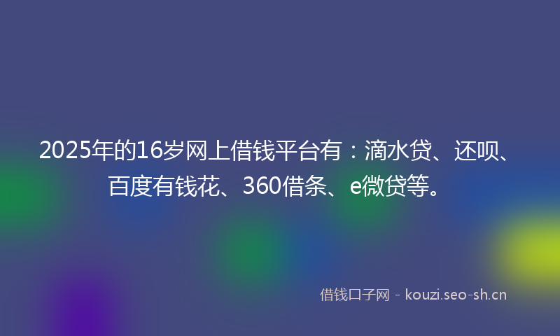 2025年的16岁网上借钱平台有：滴水贷、还呗、百度有钱花、360借条、e微贷等。