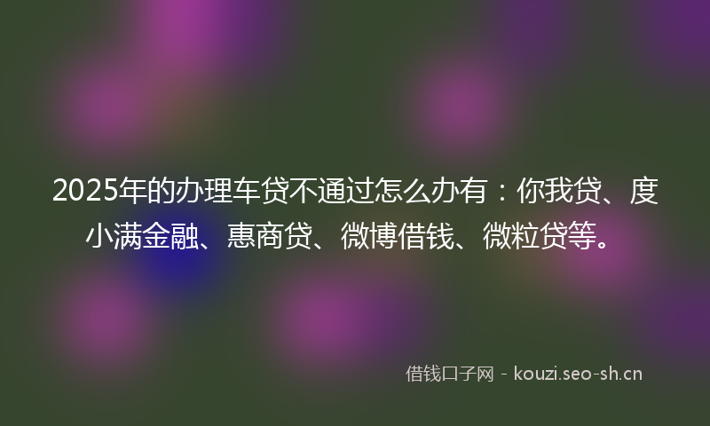 2025年的办理车贷不通过怎么办有：你我贷、度小满金融、惠商贷、微博借钱、微粒贷等。