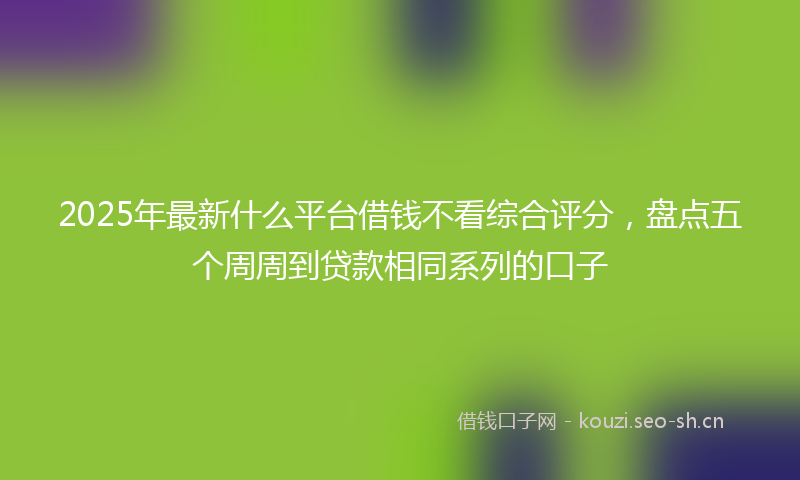 2025年最新什么平台借钱不看综合评分，盘点五个周周到贷款相同系列的口子