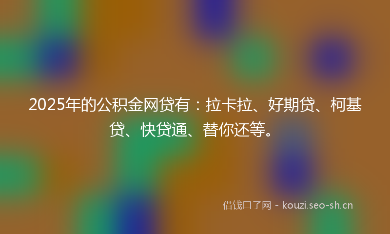 2025年的公积金网贷有：拉卡拉、好期贷、柯基贷、快贷通、替你还等。