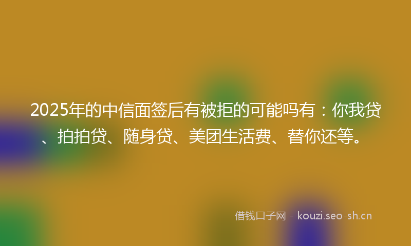 2025年的中信面签后有被拒的可能吗有：你我贷、拍拍贷、随身贷、美团生活费、替你还等。
