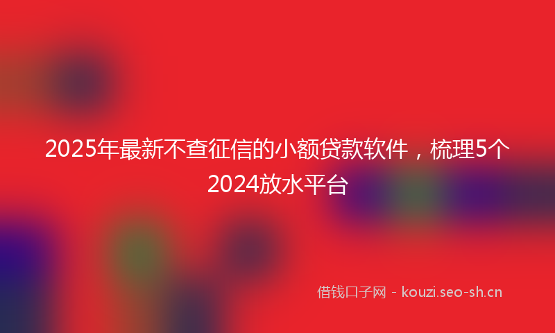 2025年最新不查征信的小额贷款软件，梳理5个2024放水平台