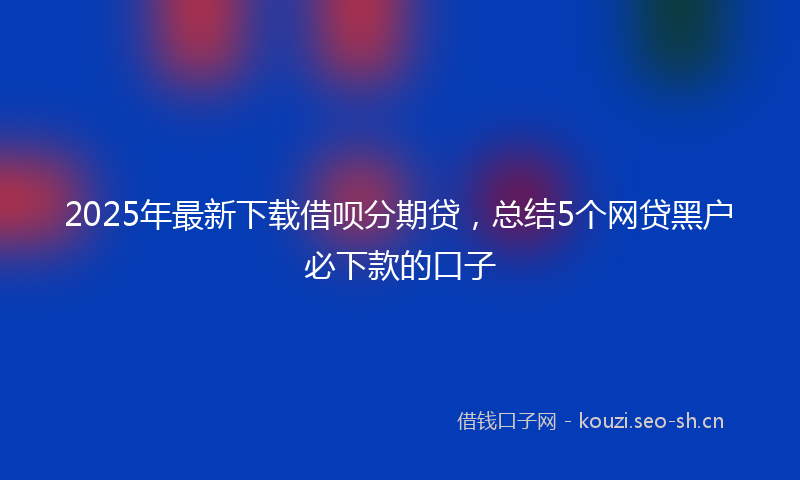 2025年最新下载借呗分期贷，总结5个网贷黑户必下款的口子