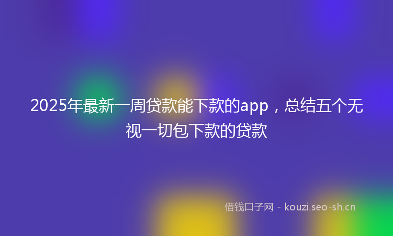 2025年最新一周贷款能下款的app，总结五个无视一切包下款的贷款