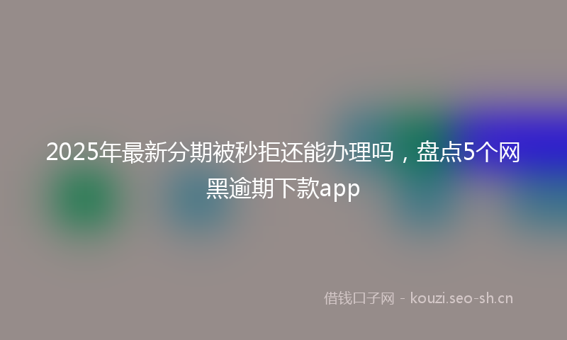 2025年最新分期被秒拒还能办理吗，盘点5个网黑逾期下款app