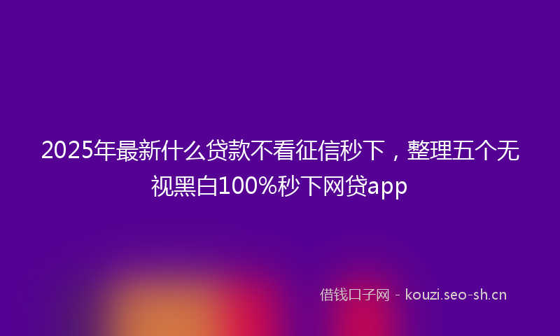 2025年最新什么贷款不看征信秒下,整理五个无视黑白100%秒下网贷app