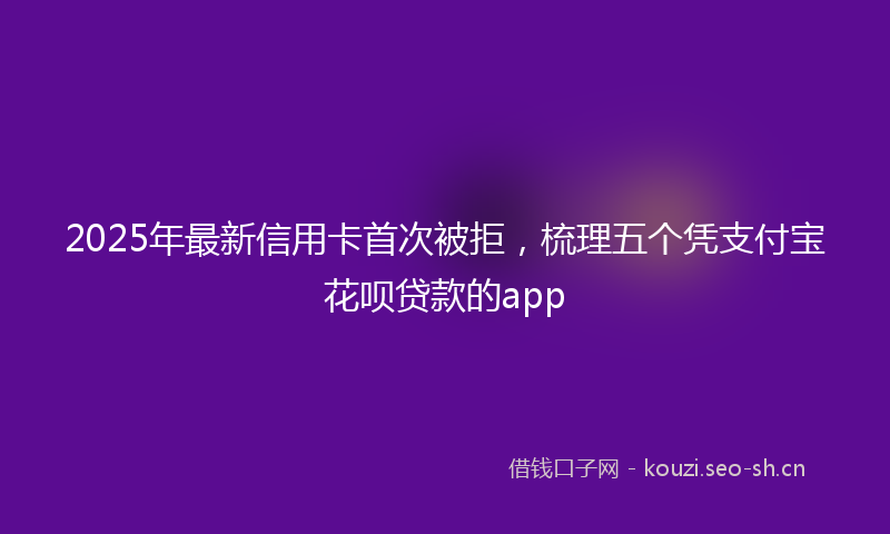 2025年最新信用卡首次被拒，梳理五个凭支付宝花呗贷款的app