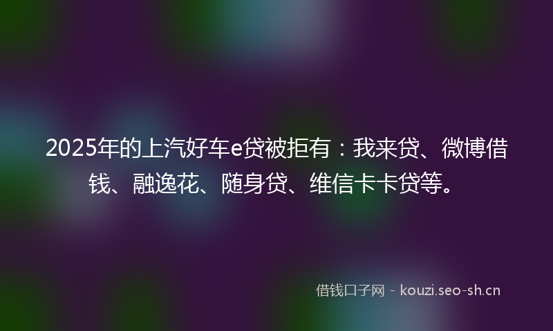 2025年的上汽好车e贷被拒有：我来贷、微博借钱、融逸花、随身贷、维信卡卡贷等。