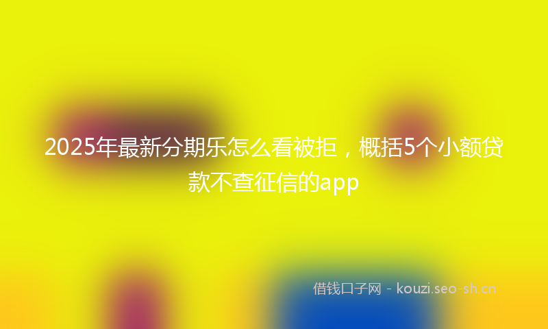 2025年最新分期乐怎么看被拒，概括5个小额贷款不查征信的app