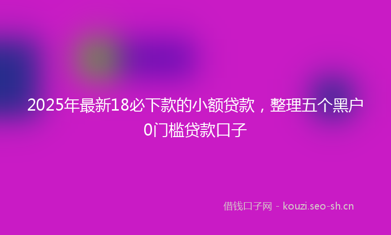 2025年最新18必下款的小额贷款，整理五个黑户0门槛贷款口子