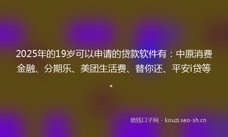 2025年的19岁可以申请的贷款软件有：中原消费金融、分期乐、美团生活费、替你还、平安i贷等。