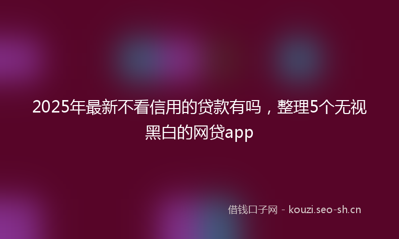 2025年最新不看信用的贷款有吗，整理5个无视黑白的网贷app
