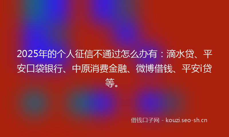 2025年的个人征信不通过怎么办有：滴水贷、平安口袋银行、中原消费金融、微博借钱、平安i贷等。