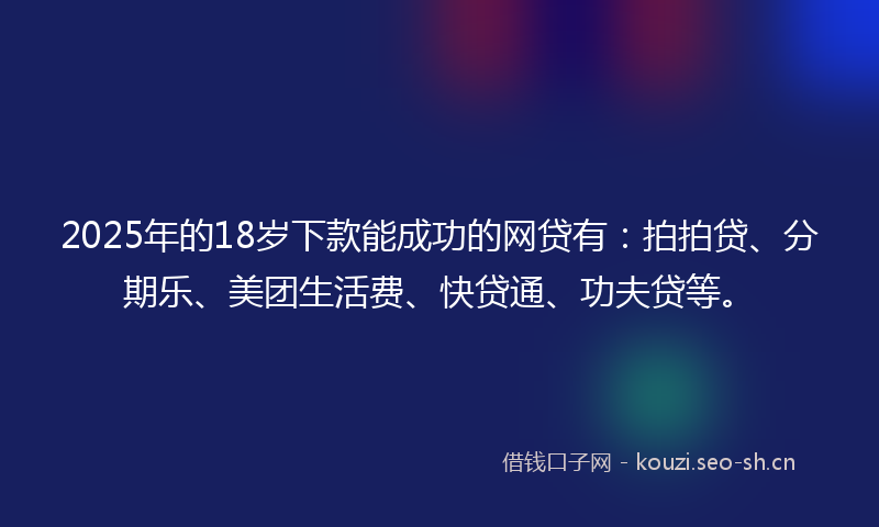2025年的18岁下款能成功的网贷有：拍拍贷、分期乐、美团生活费、快贷通、功夫贷等。