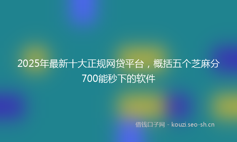 2025年最新十大正规网贷平台，概括五个芝麻分700能秒下的软件