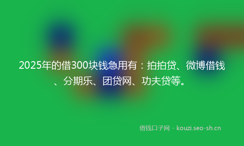 2025年的借300块钱急用有：拍拍贷、微博借钱、分期乐、团贷网、功夫贷等。