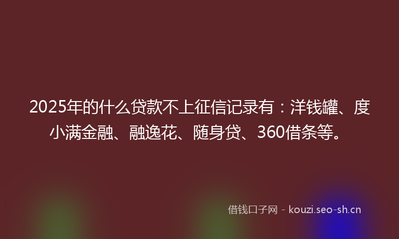 2025年的什么贷款不上征信记录有：洋钱罐、度小满金融、融逸花、随身贷、360借条等。