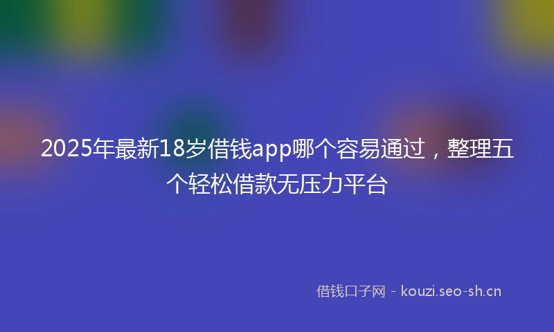 2025年最新18岁借钱app哪个容易通过，整理五个轻松借款无压力平台