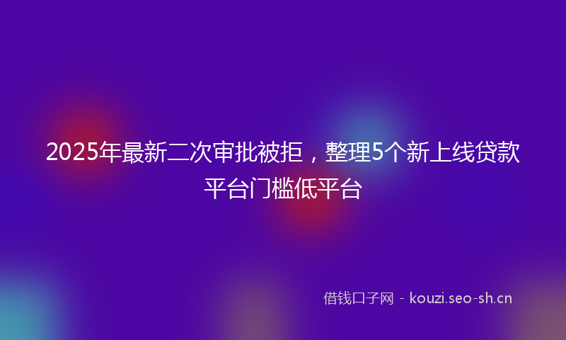 2025年最新二次审批被拒，整理5个新上线贷款平台门槛低平台