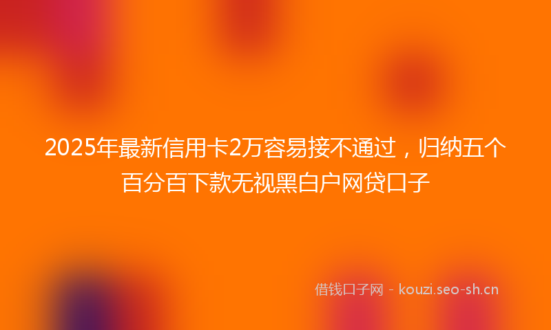 2025年最新信用卡2万容易接不通过，归纳五个百分百下款无视黑白户网贷口子