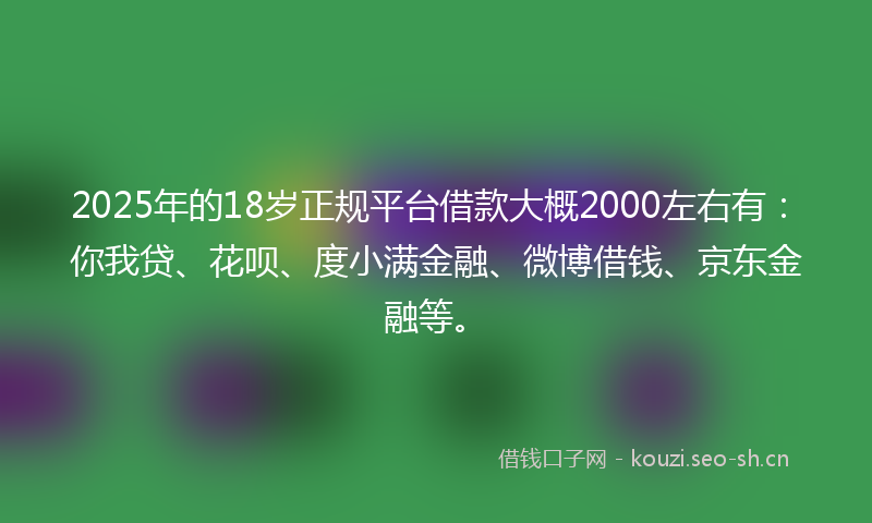 2025年的18岁正规平台借款大概2000左右有：你我贷、花呗、度小满金融、微博借钱、京东金融等。