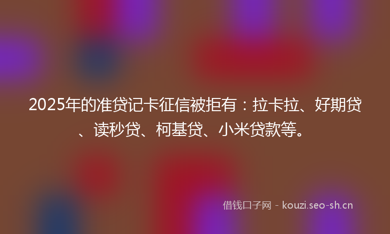 2025年的准贷记卡征信被拒有：拉卡拉、好期贷、读秒贷、柯基贷、小米贷款等。