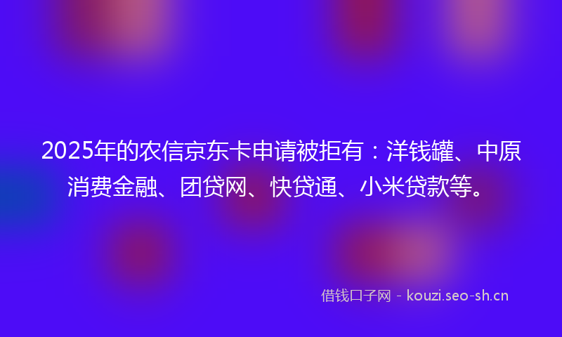 2025年的农信京东卡申请被拒有：洋钱罐、中原消费金融、团贷网、快贷通、小米贷款等。