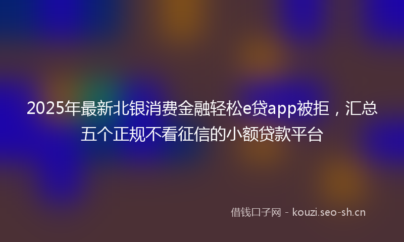 2025年最新北银消费金融轻松e贷app被拒，汇总五个正规不看征信的小额贷款平台
