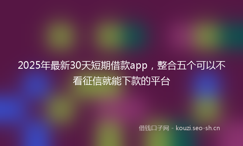 2025年最新30天短期借款app，整合五个可以不看征信就能下款的平台